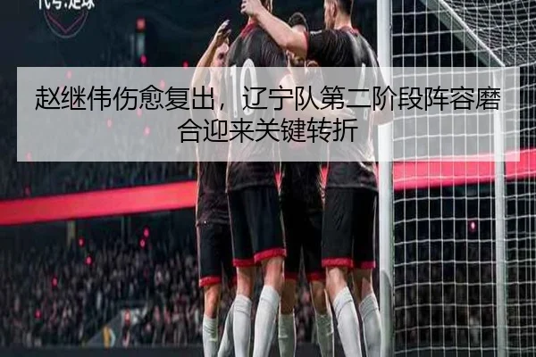 赵继伟伤愈复出，辽宁队第二阶段阵容磨合迎来关键转折