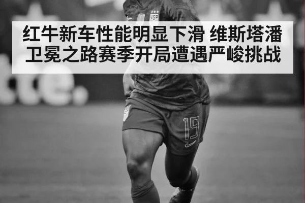 红牛新车性能明显下滑 维斯塔潘卫冕之路赛季开局遭遇严峻挑战